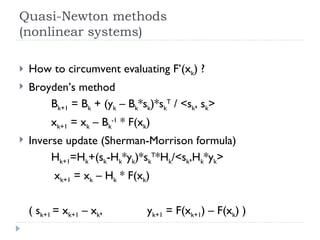 Quasi-Newton methods (nonlinear systems) How to circumvent evaluating F’(x k ) ? Broyden’s method B k+1  = B k  + (y k  – B k *s k )*s k T  / <s k , s k > x k+1  = x k  – B k -1  * F(x k ) Inverse update (Sherman-Morrison formula) H k+1 =H k +(s k -H k *y k )*s k T *H k /<s k ,H k *y k >   x k+1  = x k  – H k  * F(x k ) ( s k+1  = x k+1  – x k , y k+1  = F(x k+1 ) – F(x k ) ) 