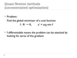 Quasi-Newton methods (unconstrained optimization) Problem: Find the global minimizer of a cost function f : R n     R,  x *  = arg min f f differentiable means the problem can be attacked by looking for zeros of the gradient  
