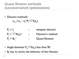 Quasi-Newton methods (unconstrained optimization) Descent methods x k+1 =x k  –  λ k *P k *  f(x k ) P k  = I n - steepest descent P k  =   2 f(x k ) -1 - Newton’s method P k  = B k -1 - Quasi-Newton Angle between P k ,  f(x k ) less than 90 B k  has to mimic the behavior of the Hessian 