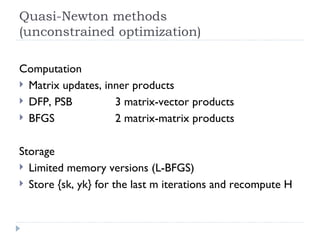 Quasi-Newton methods (unconstrained optimization) Computation Matrix updates, inner products DFP, PSB 3 matrix-vector products BFGS   2 matrix-matrix products Storage Limited memory versions (L-BFGS) Store {sk, yk} for the last m iterations and recompute H 