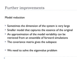 Further improvements Model reduction Sometimes the dimension of the system is very large Smaller model that captures the essence of the original An approximation of the model variability can be retrieved from an ensemble of forward simulations The covariance matrix gives the subspace We need to solve the eigenvalue problem 