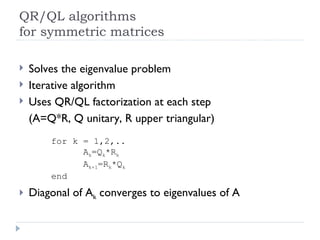 QR/QL algorithms for symmetric matrices Solves the eigenvalue problem Iterative algorithm Uses QR/QL factorization at each step (A=Q*R, Q unitary, R upper triangular) for k = 1,2,.. A k =Q k *R k A k+1 =R k *Q k end Diagonal of A k  converges to eigenvalues of A 