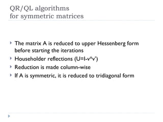 QR/QL algorithms for symmetric matrices The matrix A is reduced to upper Hessenberg form before starting the iterations Householder reflections (U=I-v*v’) Reduction is made column-wise If A is symmetric, it is reduced to tridiagonal form 