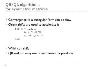 QR/QL algorithms for symmetric matrices Convergence to a triangular form can be slow Origin shifts are used to accelerate it for k = 1,2,.. A k -z k *I=Q k *R k A k+1 =R k *Q k +z k *I end Wilkinson shift QR makes heavy use of matrix-matrix products 