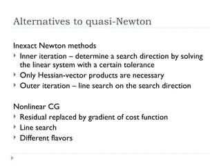 Alternatives to quasi-Newton Inexact Newton methods Inner iteration – determine a search direction by solving the linear system with a certain tolerance Only Hessian-vector products are necessary Outer iteration – line search on the search direction Nonlinear CG Residual replaced by gradient of cost function Line search Different flavors 