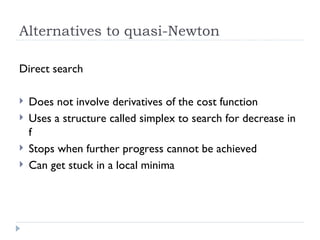Alternatives to quasi-Newton Direct search Does not involve derivatives of the cost function Uses a structure called simplex to search for decrease in f Stops when further progress cannot be achieved Can get stuck in a local minima 