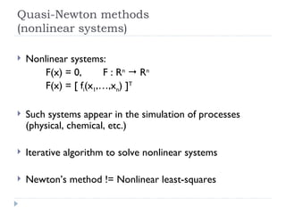 Quasi-Newton methods (nonlinear systems) Nonlinear systems: F(x) = 0, F : R n     R n F(x) = [ f i (x 1 ,…,x n ) ] T Such systems appear in the simulation of processes (physical, chemical, etc.) Iterative algorithm to solve nonlinear systems Newton’s method != Nonlinear least-squares 
