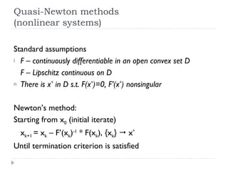 Quasi-Newton methods (nonlinear systems) Standard assumptions F – continuously differentiable in an open convex set D F – Lipschitz continuous on D There is x *  in D s.t. F(x * )=0, F’(x * ) nonsingular Newton’s method: Starting from x 0  (initial iterate) x k+1  = x k  – F’(x k ) -1  * F(x k ), {x k }    x * Until termination criterion is satisfied 