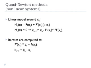 Quasi-Newton methods (nonlinear systems) Linear model around x k : M n (x) = F(x n ) + F’(x n )(x-x n ) M n (x) = 0    x n+1  = x n  - F’(x n ) -1  *F(x n ) Iterates are computed as: F’(x n ) * s n  = F(x n ) x n+1  = x n  - s n 