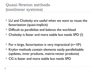 Quasi-Newton methods (nonlinear systems) LU and Cholesky are useful when we want to reuse the factorization (quasi-implicit) Difficult to parallelize and balance the workload Cholesky is faster and more stable but needs SPD (!) For n large, factorization is very impractical (n~10 6 ) Krylov methods contain elements easily parallelizable (updates, inner products, matrix-vector products) CG is faster and more stable but needs SPD 