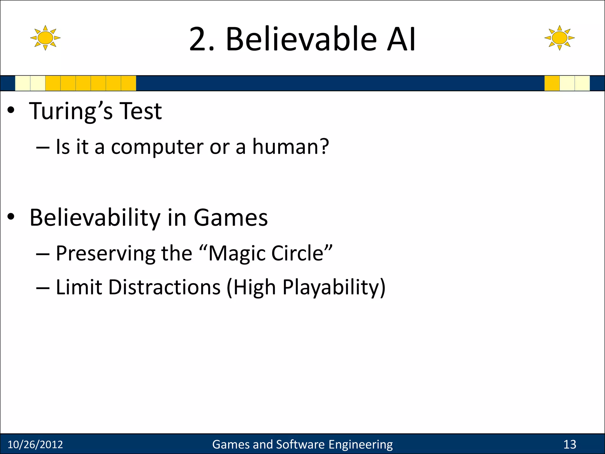 • Turing’s Test
– Is it a computer or a human?
• Believability in Games
– Preserving the “Magic Circle”
– Limit Distractions (High Playability)
10/26/2012 Games and Software Engineering 13
2. Believable AI
 