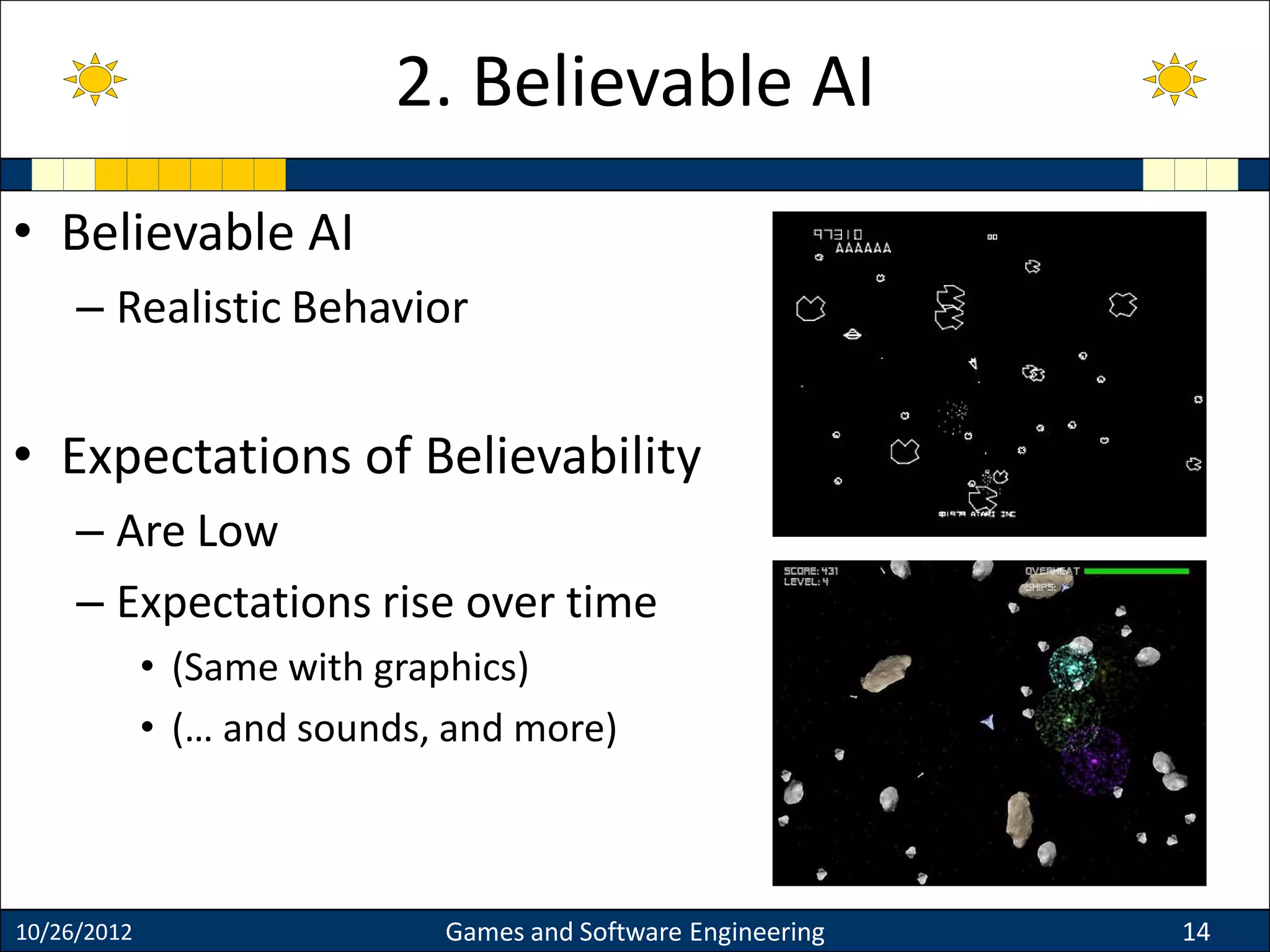 • Believable AI
– Realistic Behavior
• Expectations of Believability
– Are Low
– Expectations rise over time
• (Same with graphics)
• (… and sounds, and more)
10/26/2012 Games and Software Engineering 14
2. Believable AI
 