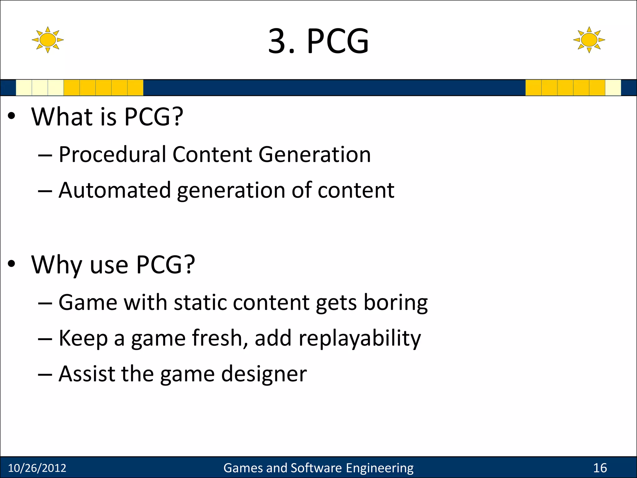 • What is PCG?
– Procedural Content Generation
– Automated generation of content
• Why use PCG?
– Game with static content gets boring
– Keep a game fresh, add replayability
– Assist the game designer
10/26/2012 Games and Software Engineering 16
3. PCG
 