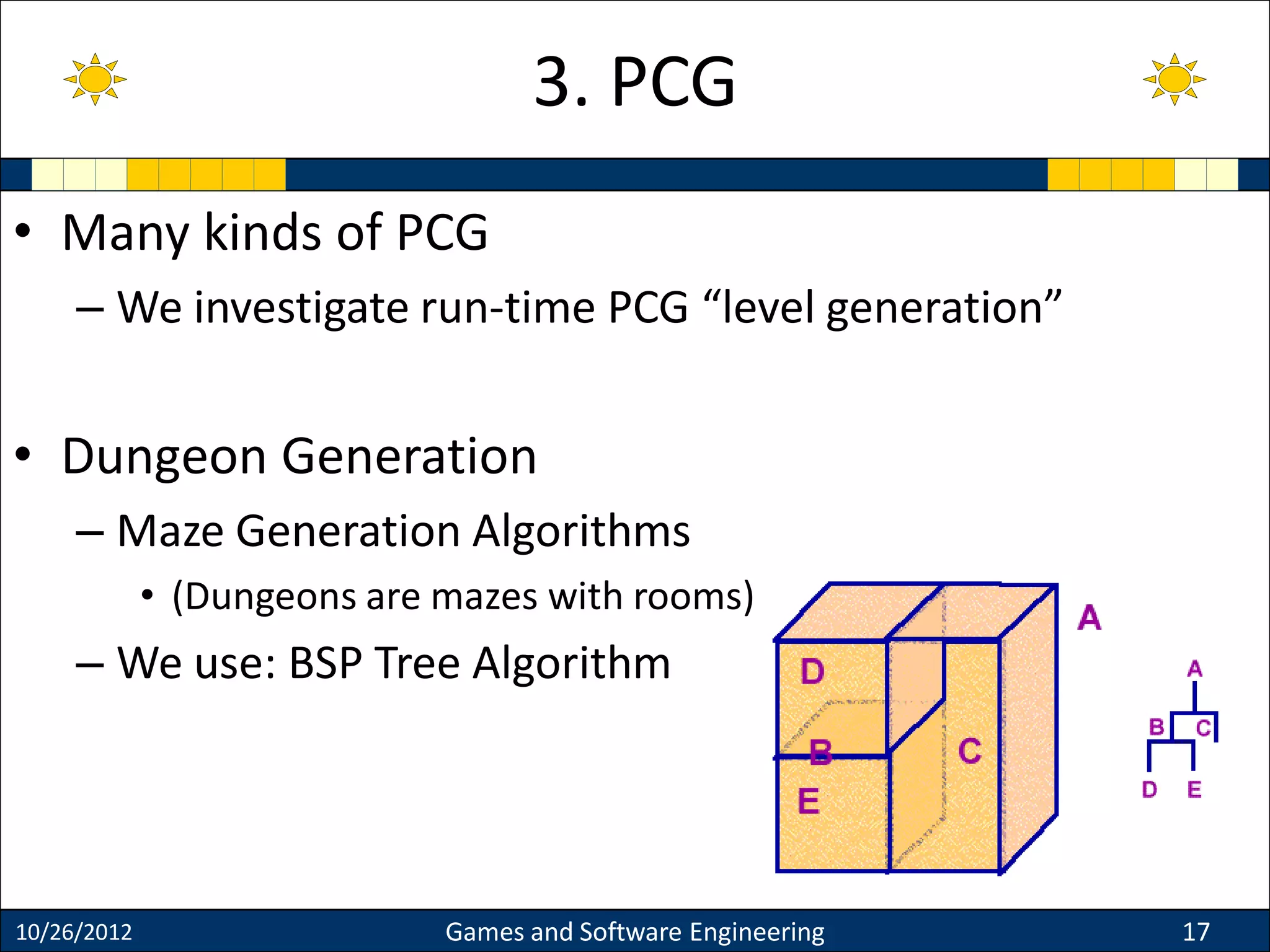 • Many kinds of PCG
– We investigate run-time PCG “level generation”
• Dungeon Generation
– Maze Generation Algorithms
• (Dungeons are mazes with rooms)
– We use: BSP Tree Algorithm
10/26/2012 Games and Software Engineering 17
3. PCG
 