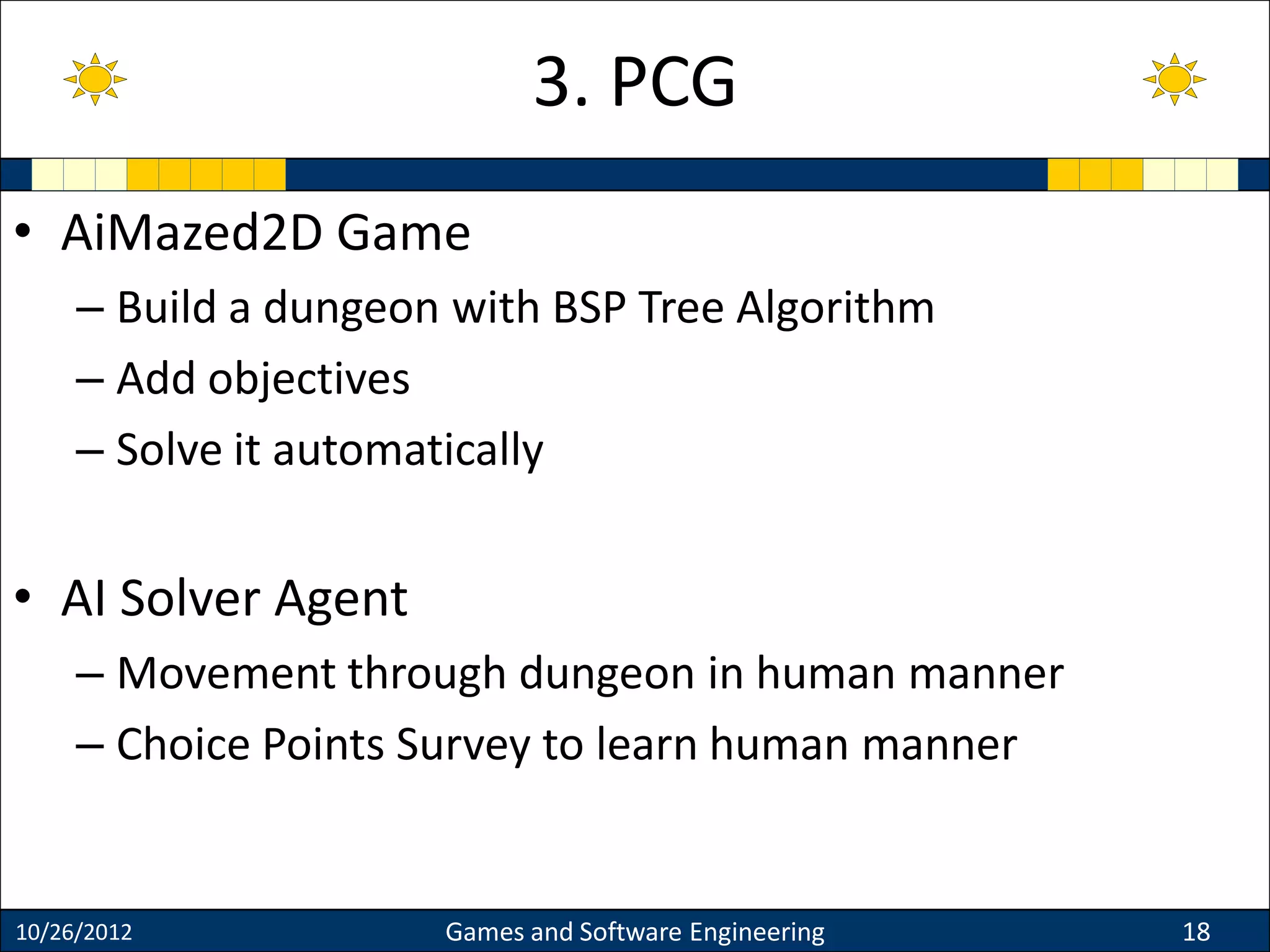 • AiMazed2D Game
– Build a dungeon with BSP Tree Algorithm
– Add objectives
– Solve it automatically
• AI Solver Agent
– Movement through dungeon in human manner
– Choice Points Survey to learn human manner
10/26/2012 Games and Software Engineering 18
3. PCG
 