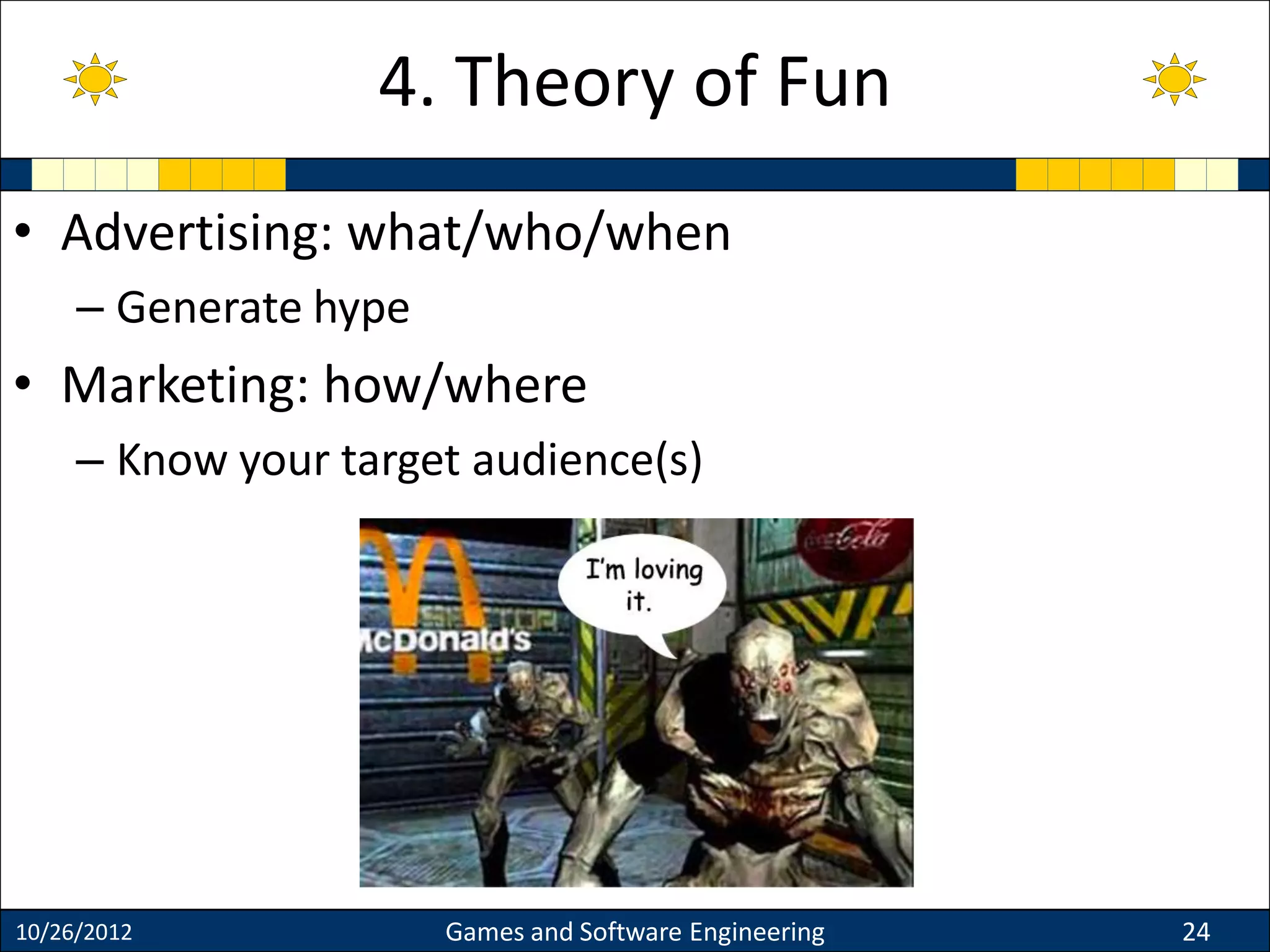 • Advertising: what/who/when
– Generate hype
• Marketing: how/where
– Know your target audience(s)
10/26/2012 Games and Software Engineering 24
4. Theory of Fun
 