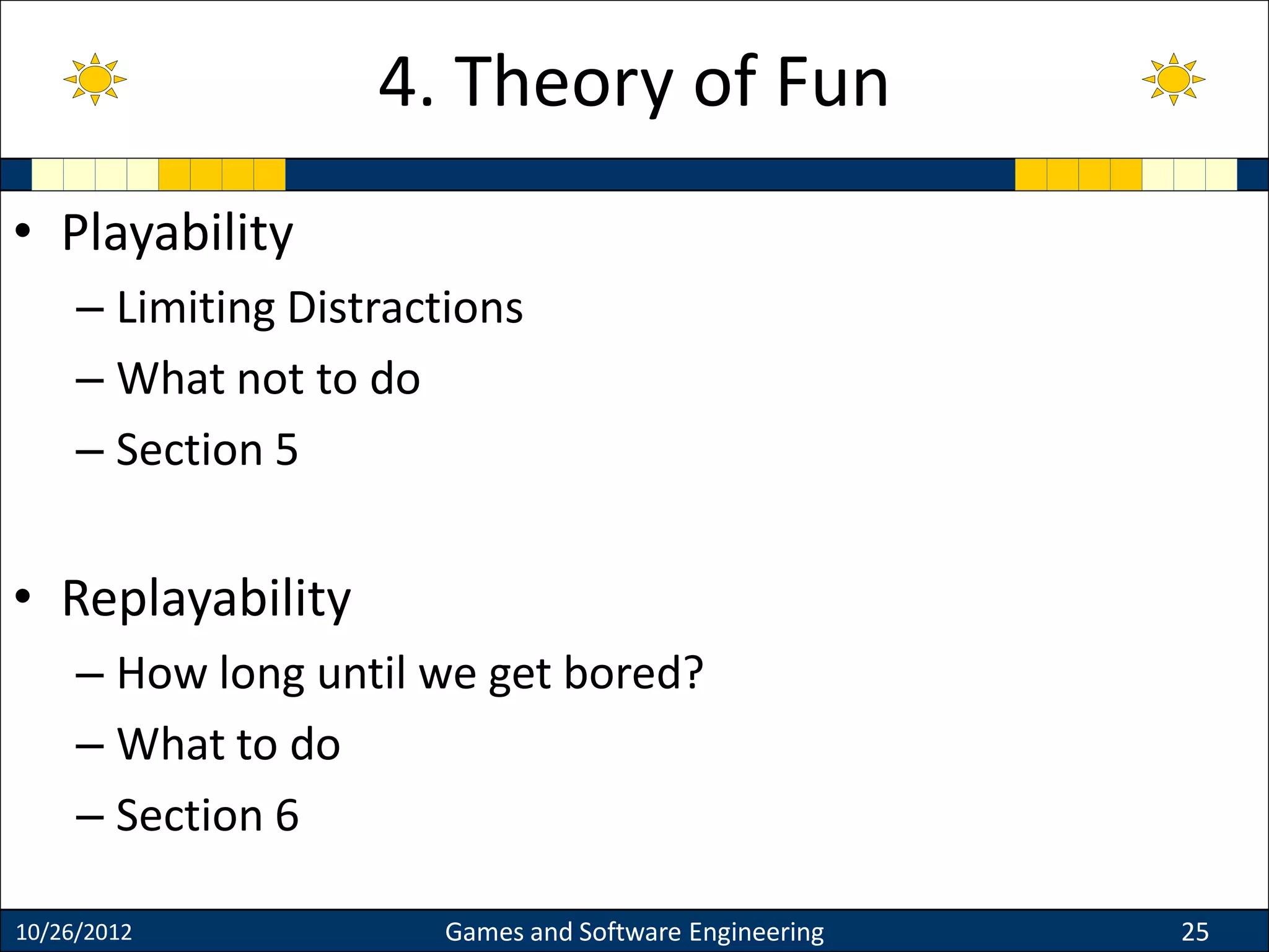 • Playability
– Limiting Distractions
– What not to do
– Section 5
• Replayability
– How long until we get bored?
– What to do
– Section 6
10/26/2012 Games and Software Engineering 25
4. Theory of Fun
 