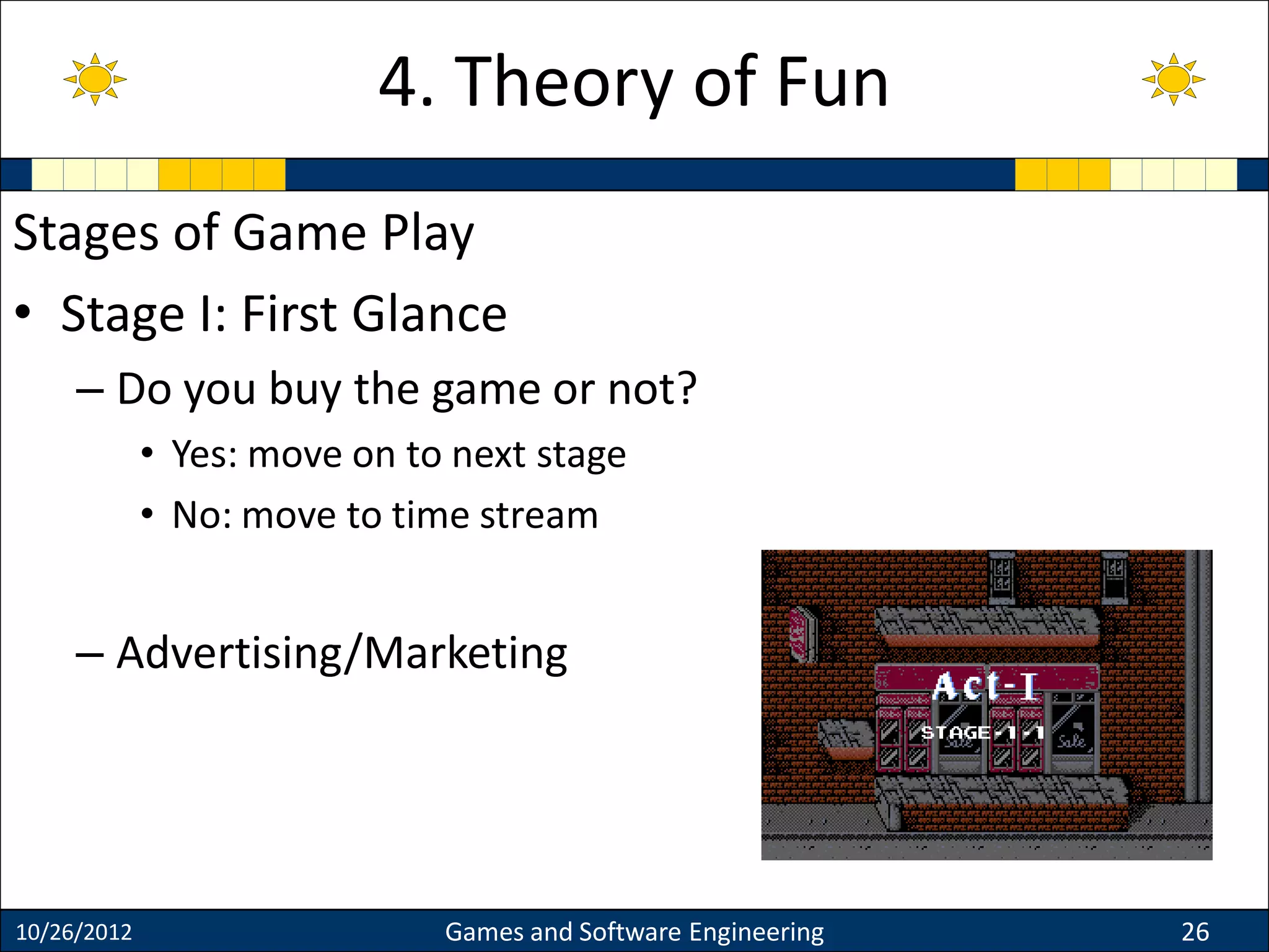 Stages of Game Play
• Stage I: First Glance
– Do you buy the game or not?
• Yes: move on to next stage
• No: move to time stream
– Advertising/Marketing
10/26/2012 Games and Software Engineering 26
4. Theory of Fun
 