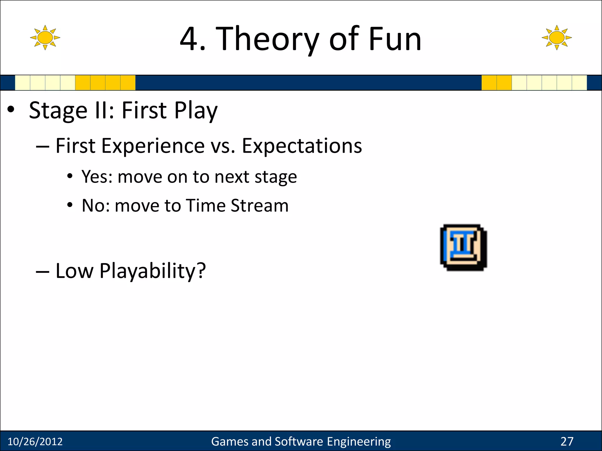 • Stage II: First Play
– First Experience vs. Expectations
• Yes: move on to next stage
• No: move to Time Stream
– Low Playability?
10/26/2012 Games and Software Engineering 27
4. Theory of Fun
 