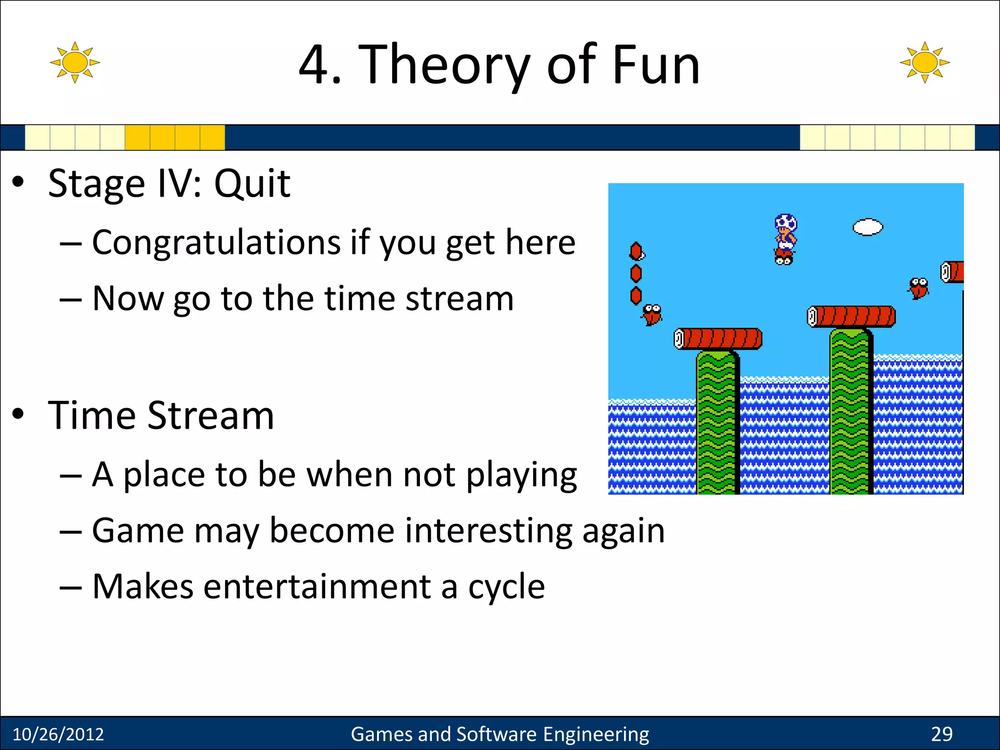 • Stage IV: Quit
– Congratulations if you get here
– Now go to the time stream
• Time Stream
– A place to be when not playing
– Game may become interesting again
– Makes entertainment a cycle
10/26/2012 Games and Software Engineering 29
4. Theory of Fun
 