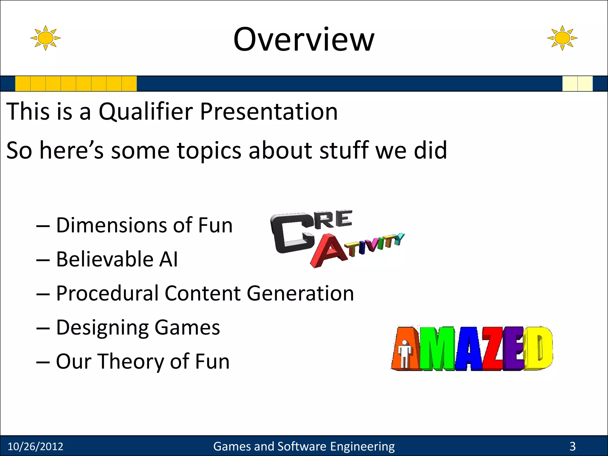 This is a Qualifier Presentation
So here’s some topics about stuff we did
– Dimensions of Fun
– Believable AI
– Procedural Content Generation
– Designing Games
– Our Theory of Fun
10/26/2012 Games and Software Engineering 3
Overview
 