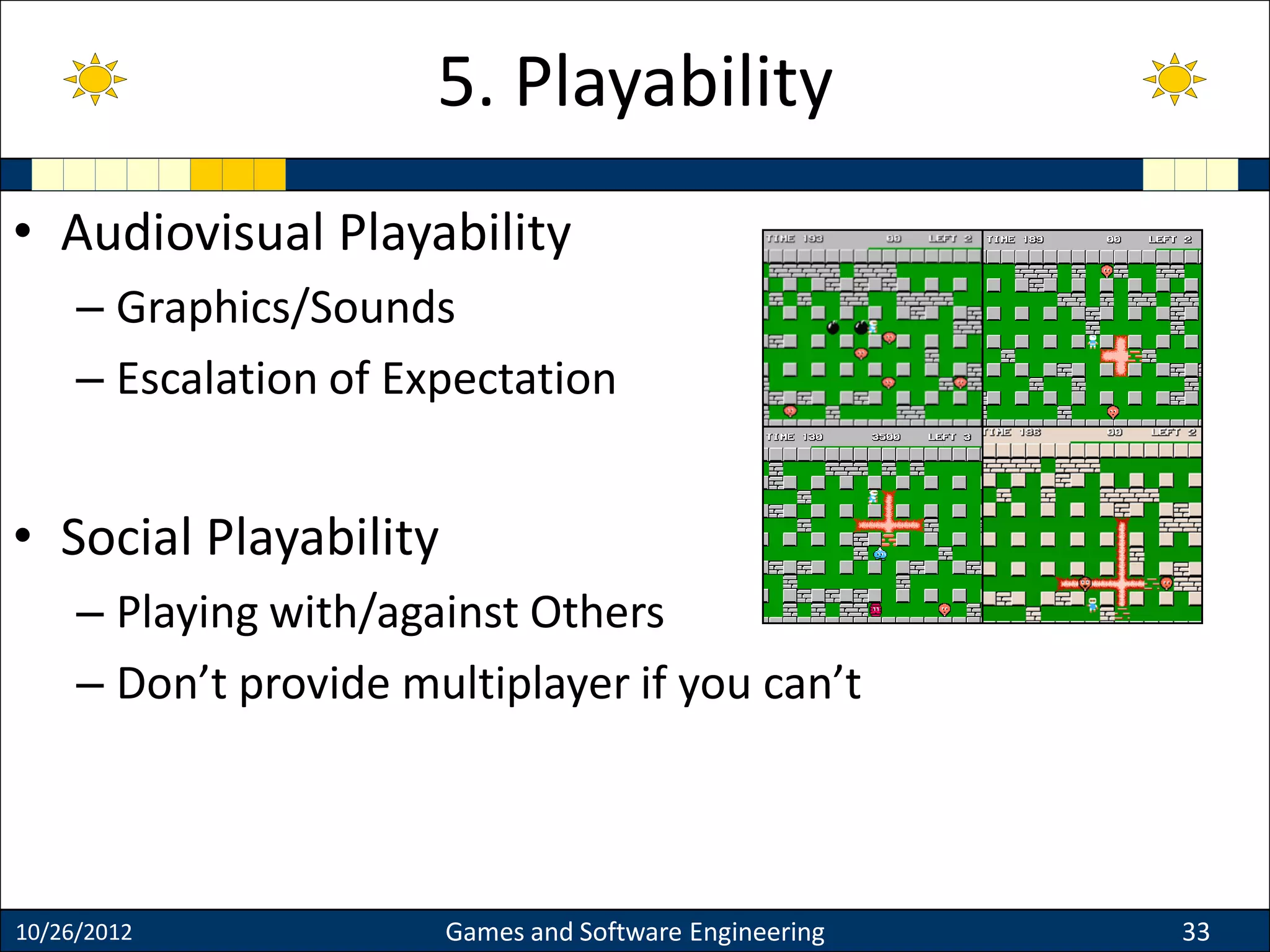 • Audiovisual Playability
– Graphics/Sounds
– Escalation of Expectation
• Social Playability
– Playing with/against Others
– Don’t provide multiplayer if you can’t
10/26/2012 Games and Software Engineering 33
5. Playability
 