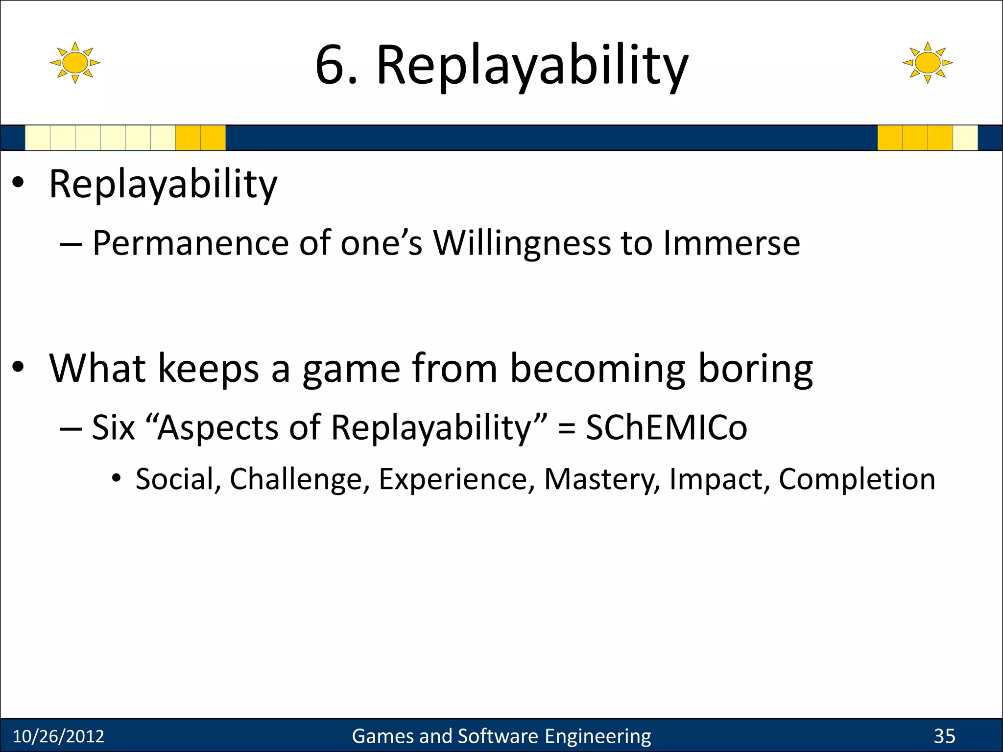 • Replayability
– Permanence of one’s Willingness to Immerse
• What keeps a game from becoming boring
– Six “Aspects of Replayability” = SChEMICo
• Social, Challenge, Experience, Mastery, Impact, Completion
10/26/2012 Games and Software Engineering 35
6. Replayability
 