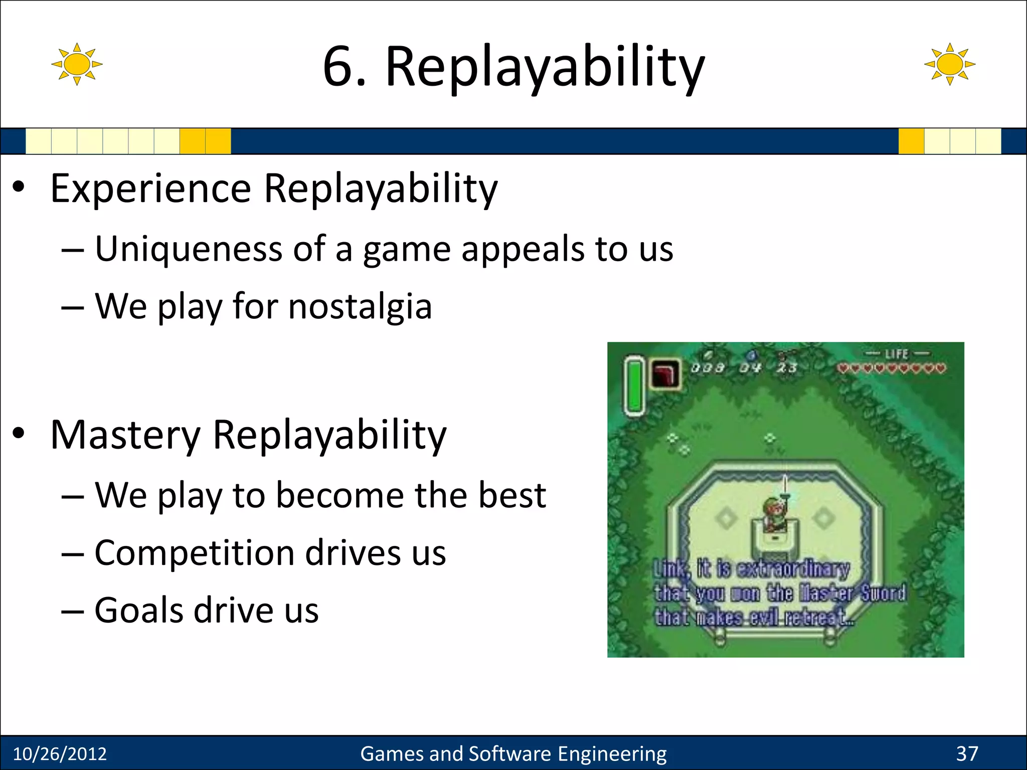 • Experience Replayability
– Uniqueness of a game appeals to us
– We play for nostalgia
• Mastery Replayability
– We play to become the best
– Competition drives us
– Goals drive us
10/26/2012 Games and Software Engineering 37
6. Replayability
 