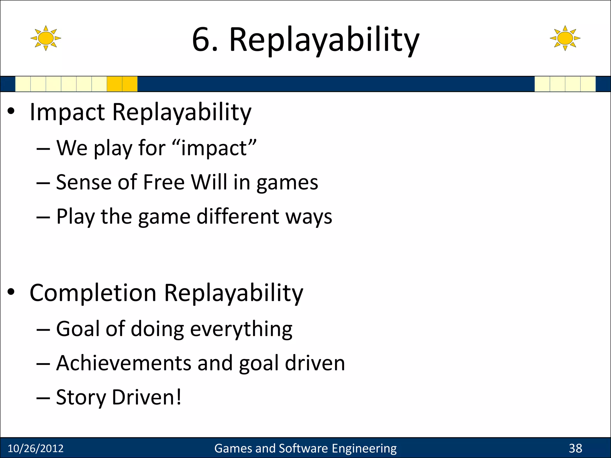 • Impact Replayability
– We play for “impact”
– Sense of Free Will in games
– Play the game different ways
• Completion Replayability
– Goal of doing everything
– Achievements and goal driven
– Story Driven!
10/26/2012 Games and Software Engineering 38
6. Replayability
 