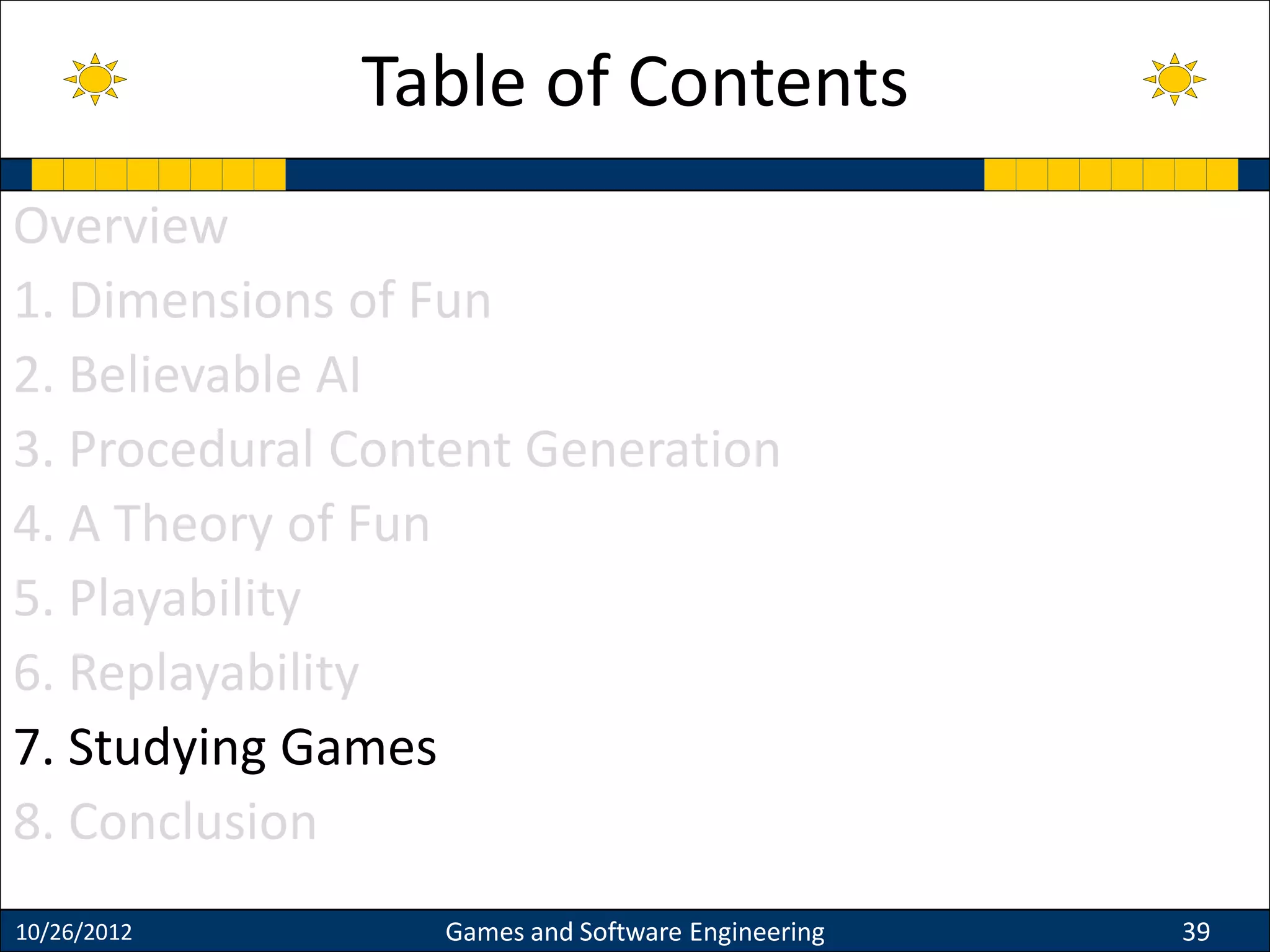 Overview
1. Dimensions of Fun
2. Believable AI
3. Procedural Content Generation
4. A Theory of Fun
5. Playability
6. Replayability
7. Studying Games
8. Conclusion
10/26/2012 Games and Software Engineering 39
Table of Contents
 