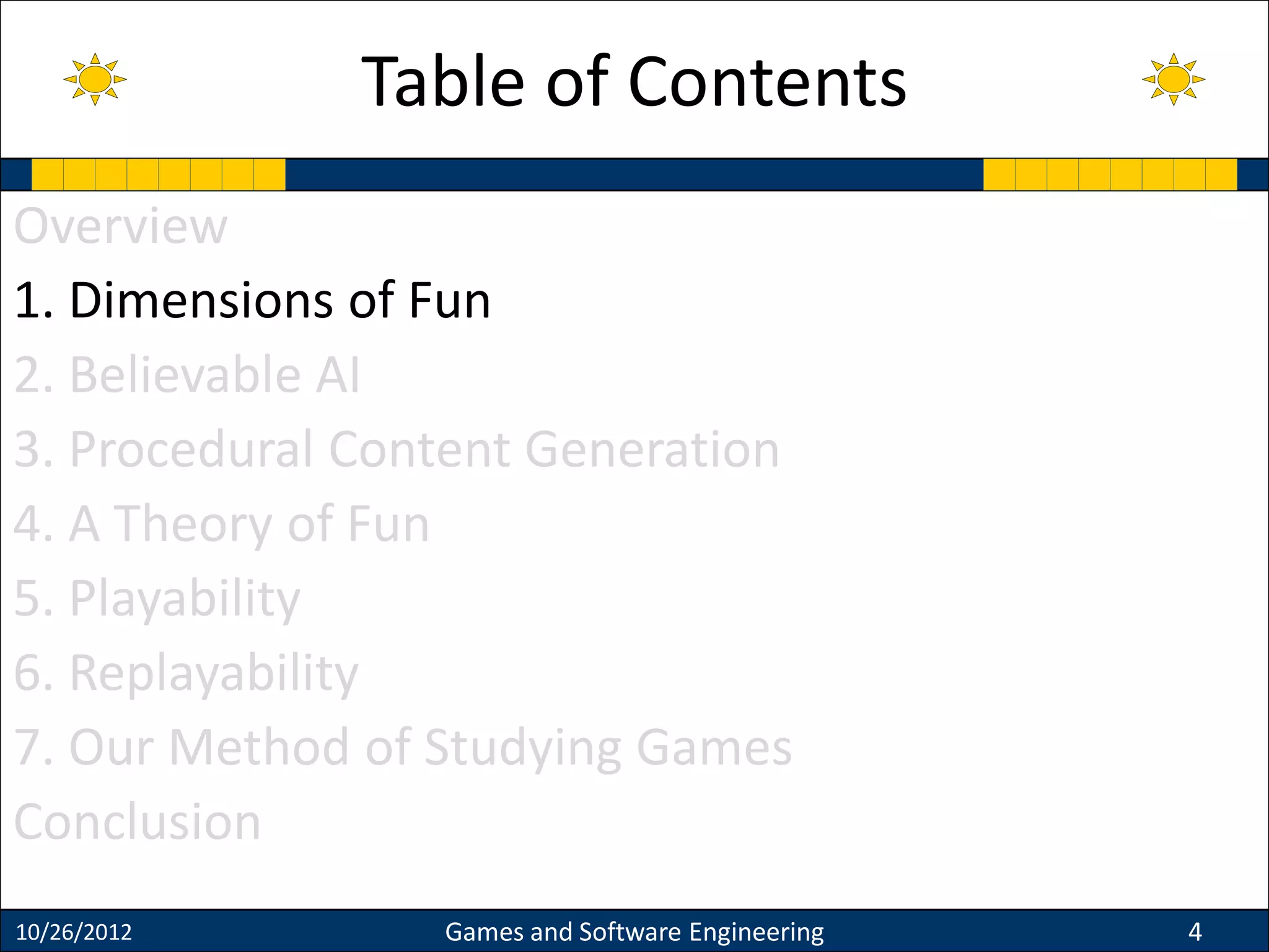 Overview
1. Dimensions of Fun
2. Believable AI
3. Procedural Content Generation
4. A Theory of Fun
5. Playability
6. Replayability
7. Our Method of Studying Games
Conclusion
10/26/2012 Games and Software Engineering 4
Table of Contents
 