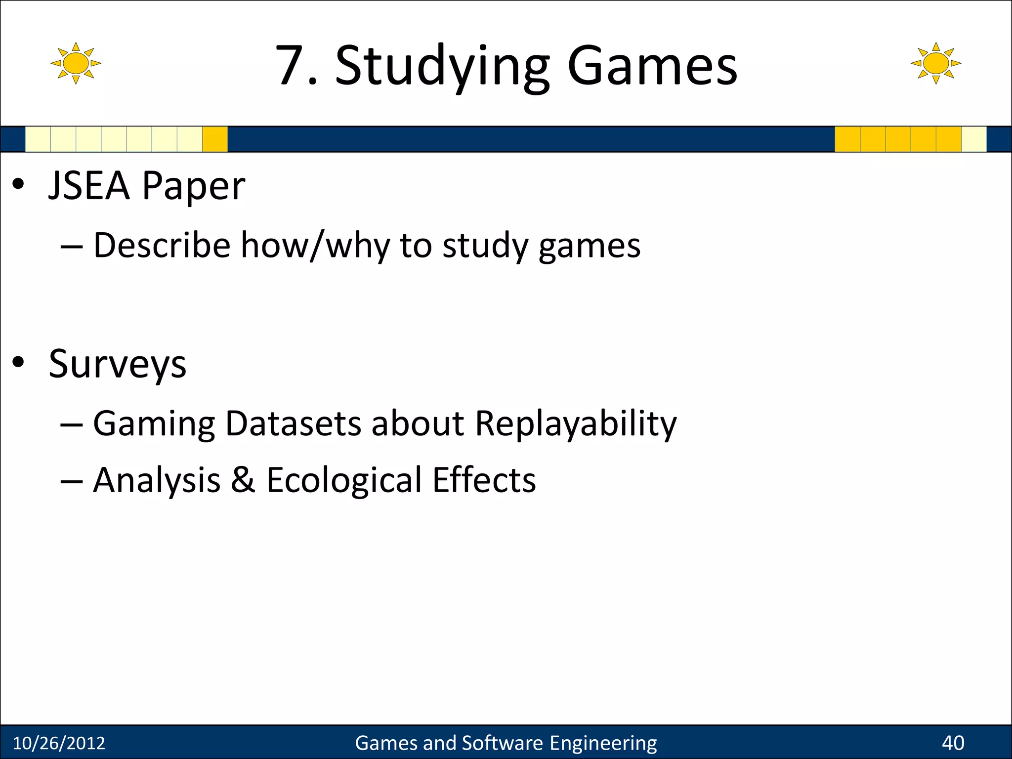 • JSEA Paper
– Describe how/why to study games
• Surveys
– Gaming Datasets about Replayability
– Analysis & Ecological Effects
10/26/2012 Games and Software Engineering 40
7. Studying Games
 