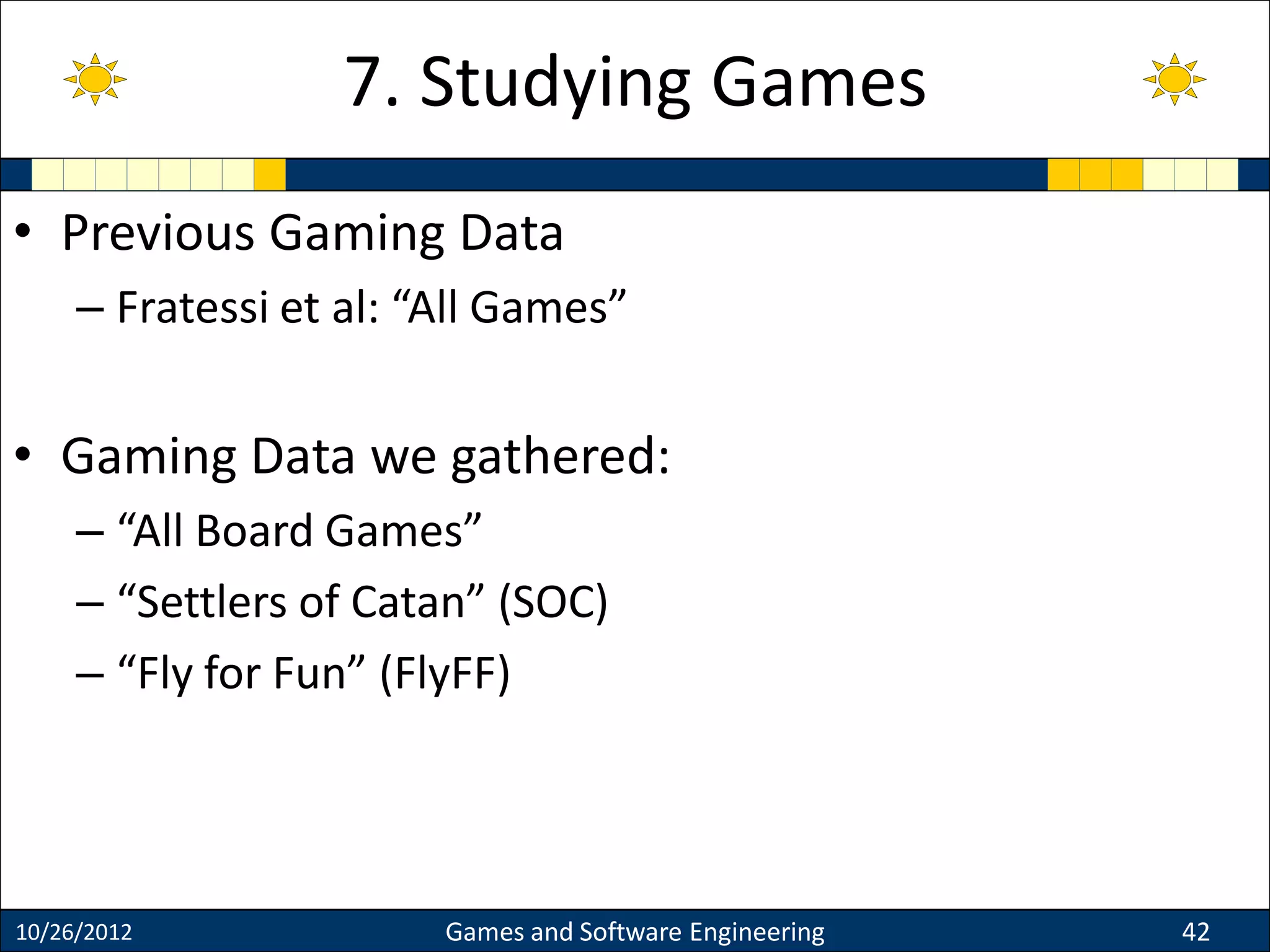 • Previous Gaming Data
– Fratessi et al: “All Games”
• Gaming Data we gathered:
– “All Board Games”
– “Settlers of Catan” (SOC)
– “Fly for Fun” (FlyFF)
10/26/2012 Games and Software Engineering 42
7. Studying Games
 