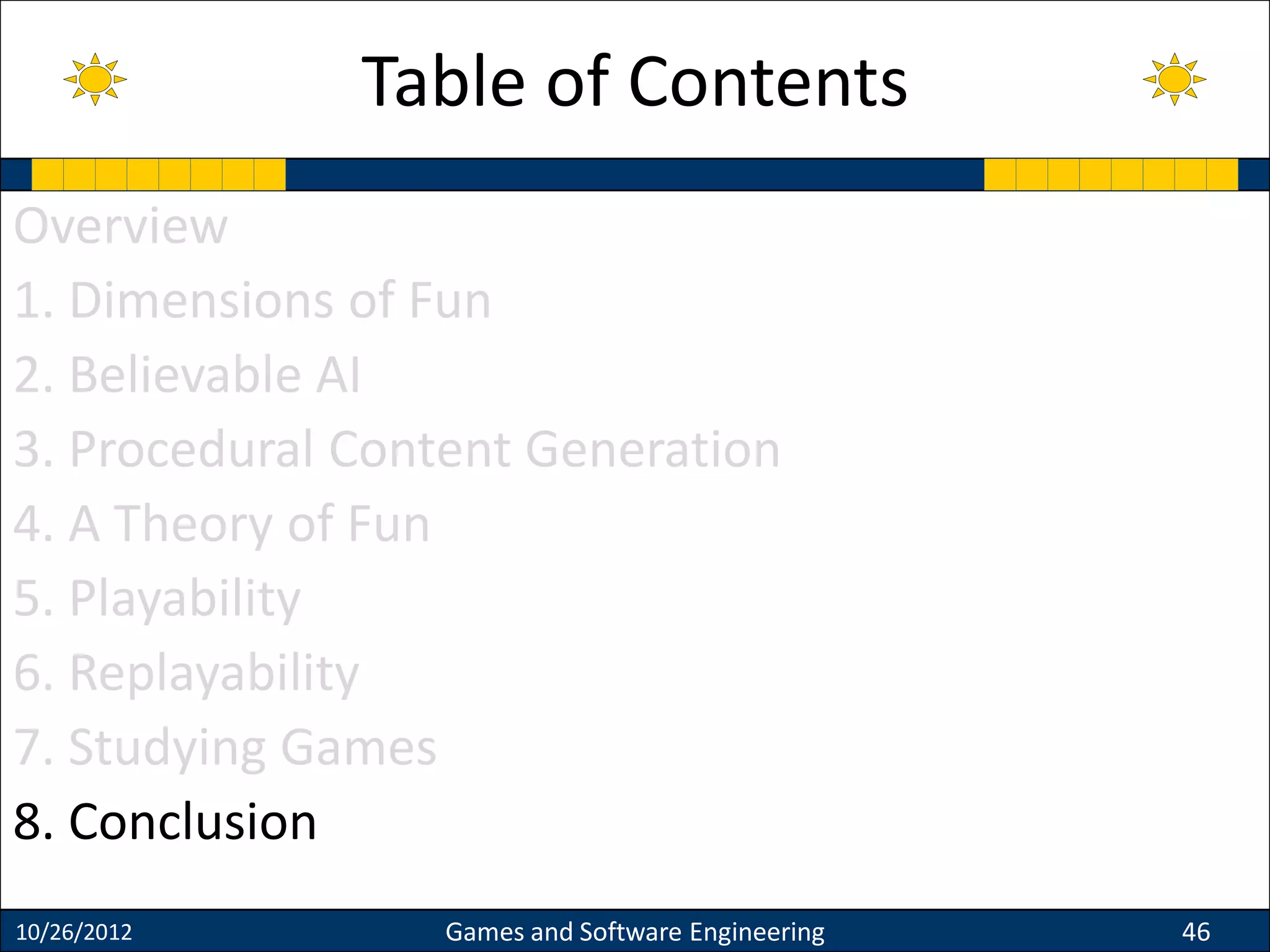 Overview
1. Dimensions of Fun
2. Believable AI
3. Procedural Content Generation
4. A Theory of Fun
5. Playability
6. Replayability
7. Studying Games
8. Conclusion
10/26/2012 Games and Software Engineering 46
Table of Contents
 