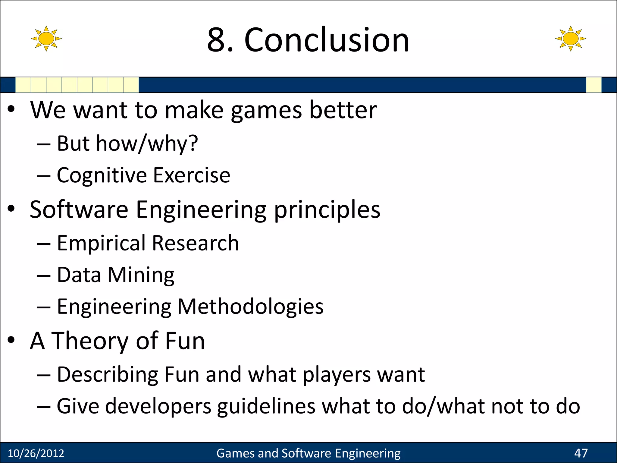 • We want to make games better
– But how/why?
– Cognitive Exercise
• Software Engineering principles
– Empirical Research
– Data Mining
– Engineering Methodologies
• A Theory of Fun
– Describing Fun and what players want
– Give developers guidelines what to do/what not to do
10/26/2012 Games and Software Engineering 47
8. Conclusion
 