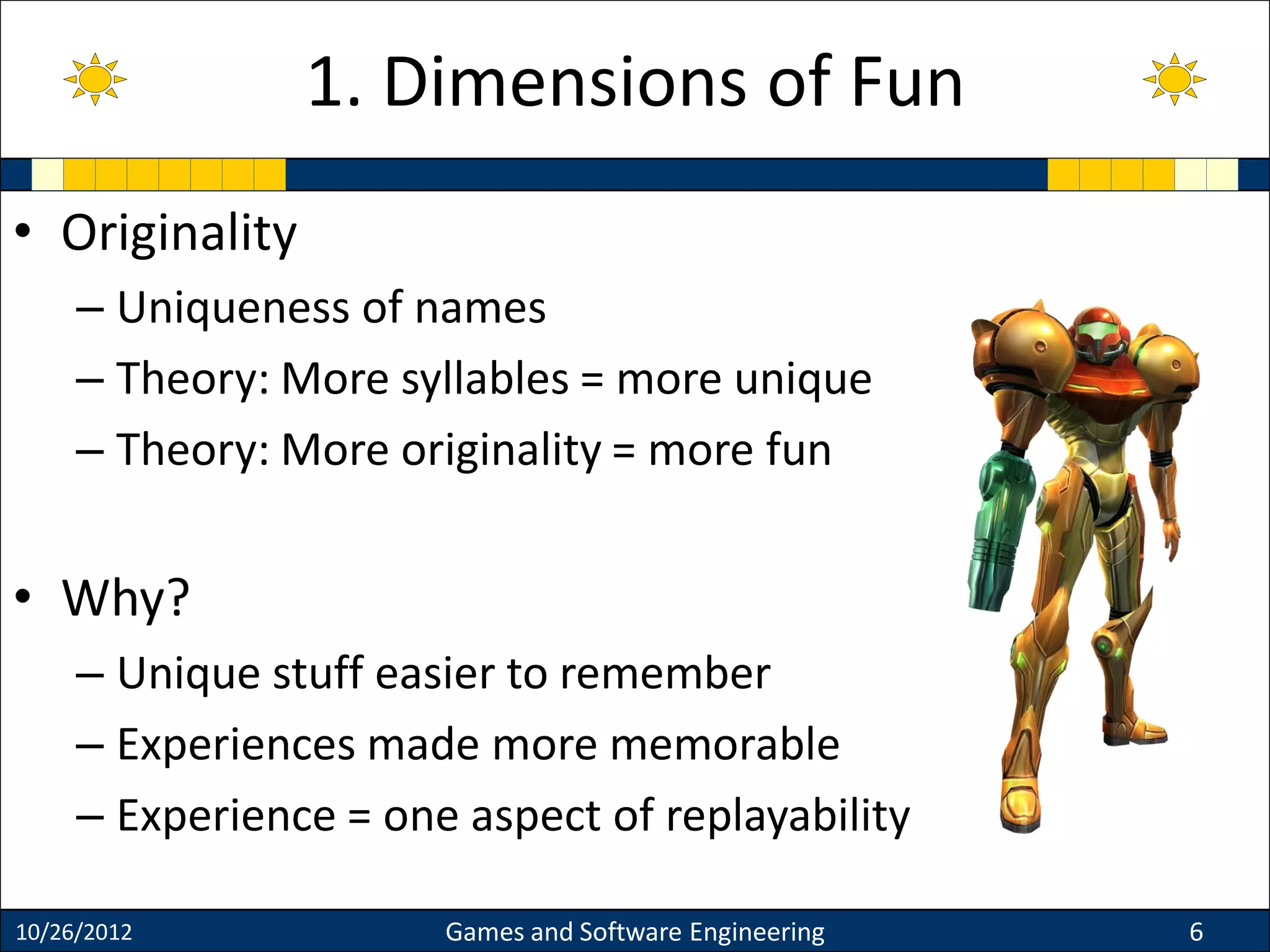 • Originality
– Uniqueness of names
– Theory: More syllables = more unique
– Theory: More originality = more fun
• Why?
– Unique stuff easier to remember
– Experiences made more memorable
– Experience = one aspect of replayability
10/26/2012 Games and Software Engineering 6
1. Dimensions of Fun
 