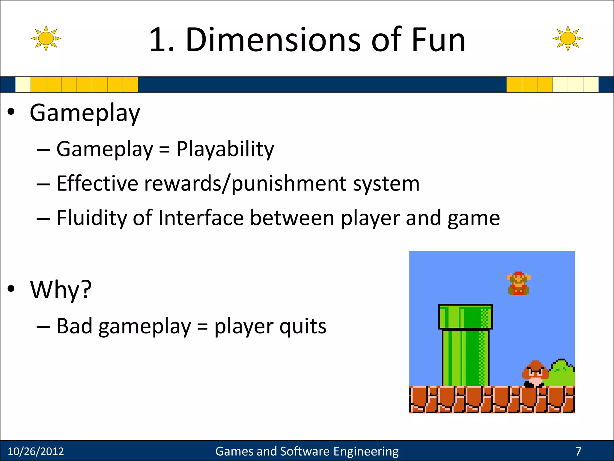 • Gameplay
– Gameplay = Playability
– Effective rewards/punishment system
– Fluidity of Interface between player and game
• Why?
– Bad gameplay = player quits
10/26/2012 Games and Software Engineering 7
1. Dimensions of Fun
 
