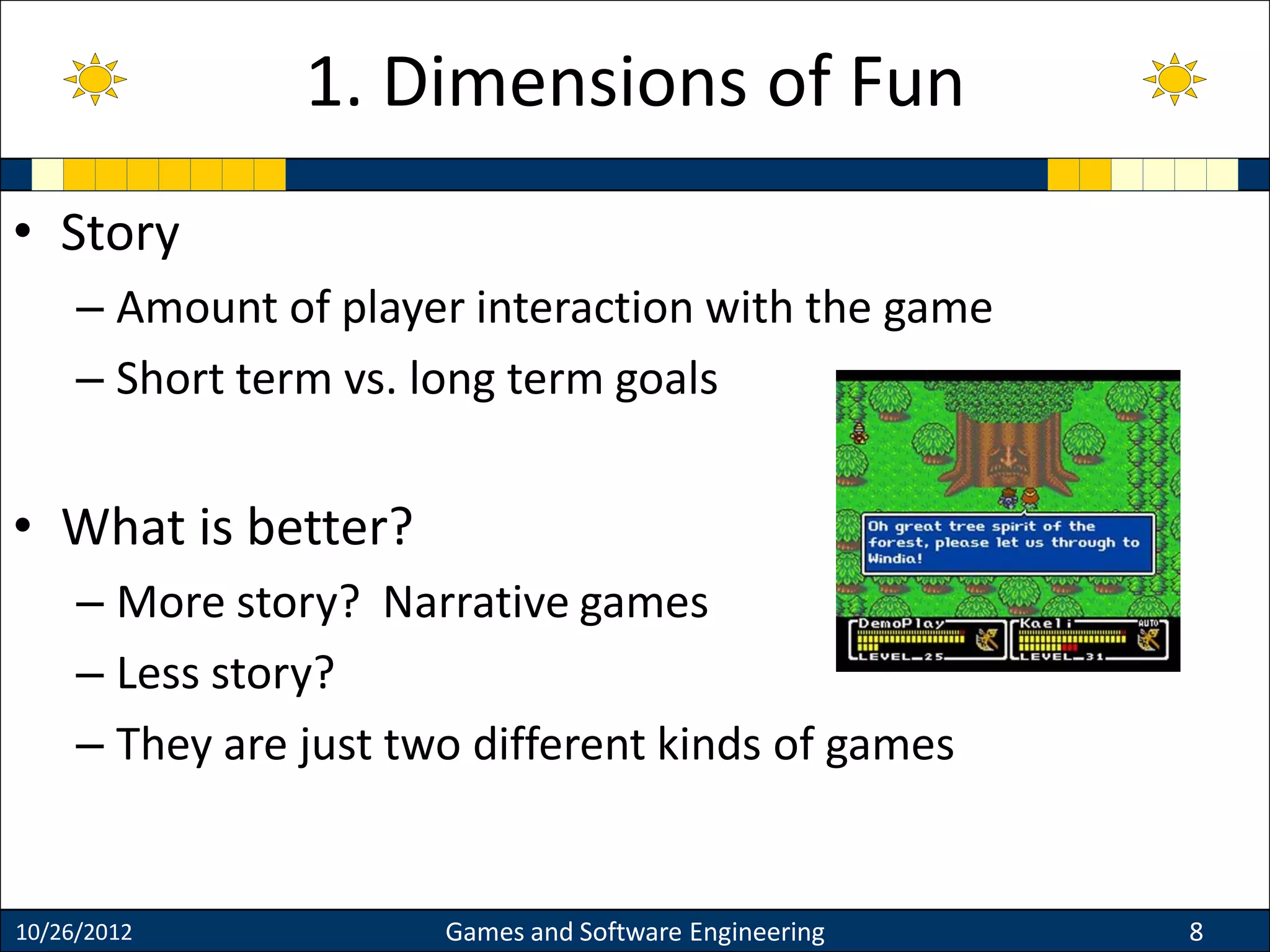 • Story
– Amount of player interaction with the game
– Short term vs. long term goals
• What is better?
– More story? Narrative games
– Less story?
– They are just two different kinds of games
10/26/2012 Games and Software Engineering 8
1. Dimensions of Fun
 