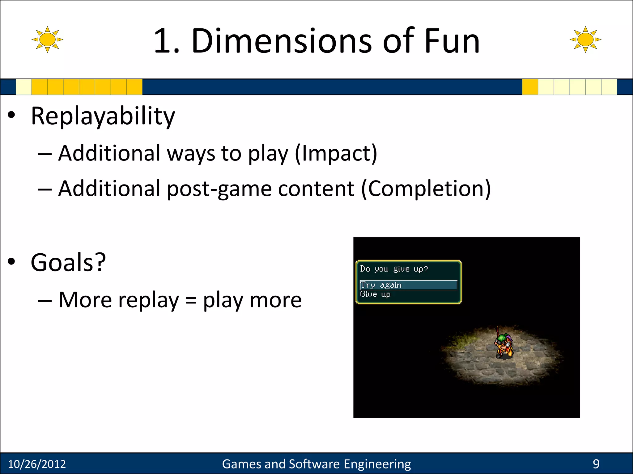 • Replayability
– Additional ways to play (Impact)
– Additional post-game content (Completion)
• Goals?
– More replay = play more
10/26/2012 Games and Software Engineering 9
1. Dimensions of Fun
 