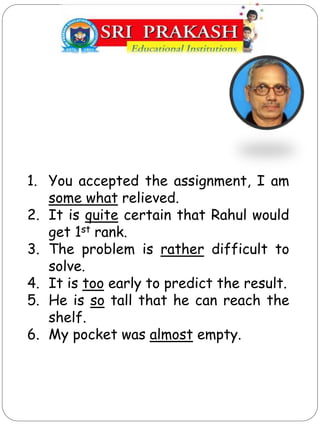 1. You accepted the assignment, I am
some what relieved.
2. It is quite certain that Rahul would
get 1st rank.
3. The problem is rather difficult to
solve.
4. It is too early to predict the result.
5. He is so tall that he can reach the
shelf.
6. My pocket was almost empty.
 