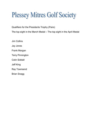 Qualifiers for the Presidents Trophy (Pairs)
The top eight in the March Medal – The top eight in the April Medal
Jim Collins
Jay Jones
Frank Morgan
Terry Pinnington
Colin Siddall
Jeff King
Ray Townsend
Brian Snagg
 