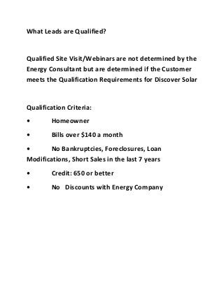 What Leads are Qualified?
Qualified Site Visit/Webinars are not determined by the
Energy Consultant but are determined if the Customer
meets the Qualification Requirements for Discover Solar
Qualification Criteria:
• Homeowner
• Bills over $140 a month
• No Bankruptcies, Foreclosures, Loan
Modifications, Short Sales in the last 7 years
• Credit: 650 or better
• No Discounts with Energy Company
 