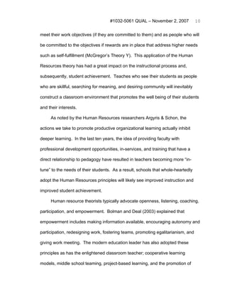 #1032-5061 QUAL – November 2, 2007           10


meet their work objectives (if they are committed to them) and as people who will

be committed to the objectives if rewards are in place that address higher needs

such as self-fulfillment (McGregor’s Theory Y). This application of the Human

Resources theory has had a great impact on the instructional process and,

subsequently, student achievement. Teaches who see their students as people

who are skillful, searching for meaning, and desiring community will inevitably

construct a classroom environment that promotes the well being of their students

and their interests.

     As noted by the Human Resources researchers Argyris & Schon, the

actions we take to promote productive organizational learning actually inhibit

deeper learning. In the last ten years, the idea of providing faculty with

professional development opportunities, in-services, and training that have a

direct relationship to pedagogy have resulted in teachers becoming more “in-

tune” to the needs of their students. As a result, schools that whole-heartedly

adopt the Human Resources principles will likely see improved instruction and

improved student achievement.

     Human resource theorists typically advocate openness, listening, coaching,

participation, and empowerment. Bolman and Deal (2003) explained that

empowerment includes making information available, encouraging autonomy and

participation, redesigning work, fostering teams, promoting egalitarianism, and

giving work meeting. The modern education leader has also adopted these

principles as has the enlightened classroom teacher; cooperative learning

models, middle school teaming, project-based learning, and the promotion of
 