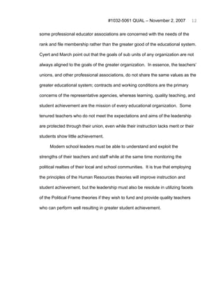 #1032-5061 QUAL – November 2, 2007               12


some professional educator associations are concerned with the needs of the

rank and file membership rather than the greater good of the educational system.

Cyert and March point out that the goals of sub units of any organization are not

always aligned to the goals of the greater organization. In essence, the teachers’

unions, and other professional associations, do not share the same values as the

greater educational system; contracts and working conditions are the primary

concerns of the representative agencies, whereas learning, quality teaching, and

student achievement are the mission of every educational organization. Some

tenured teachers who do not meet the expectations and aims of the leadership

are protected through their union, even while their instruction lacks merit or their

students show little achievement.

     Modern school leaders must be able to understand and exploit the

strengths of their teachers and staff while at the same time monitoring the

political realties of their local and school communities. It is true that employing

the principles of the Human Resources theories will improve instruction and

student achievement, but the leadership must also be resolute in utilizing facets

of the Political Frame theories if they wish to fund and provide quality teachers

who can perform well resulting in greater student achievement.
 
