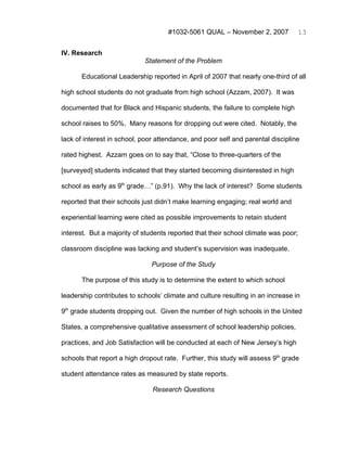 #1032-5061 QUAL – November 2, 2007              13


IV. Research
                            Statement of the Problem

       Educational Leadership reported in April of 2007 that nearly one-third of all

high school students do not graduate from high school (Azzam, 2007). It was

documented that for Black and Hispanic students, the failure to complete high

school raises to 50%. Many reasons for dropping out were cited. Notably, the

lack of interest in school, poor attendance, and poor self and parental discipline

rated highest. Azzam goes on to say that, “Close to three-quarters of the

[surveyed] students indicated that they started becoming disinterested in high

school as early as 9th grade…” (p.91). Why the lack of interest? Some students

reported that their schools just didn’t make learning engaging; real world and

experiential learning were cited as possible improvements to retain student

interest. But a majority of students reported that their school climate was poor;

classroom discipline was lacking and student’s supervision was inadequate.

                               Purpose of the Study

       The purpose of this study is to determine the extent to which school

leadership contributes to schools’ climate and culture resulting in an increase in

9th grade students dropping out. Given the number of high schools in the United

States, a comprehensive qualitative assessment of school leadership policies,

practices, and Job Satisfaction will be conducted at each of New Jersey’s high

schools that report a high dropout rate. Further, this study will assess 9th grade

student attendance rates as measured by state reports.

                               Research Questions
 