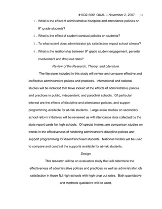 #1032-5061 QUAL – November 2, 2007              14
   1. What is the effect of administrative discipline and attendance policies on

       9th grade students?

   2. What is the effect of student conduct policies on students?

   3. To what extent does administrator job satisfaction impact school climate?

   4. What is the relationship between 9th grade student engagement, parental

       involvement and drop out rates?

                 Review of the Research, Theory, and Literature

       The literature included in this study will review and compare effective and

ineffective administrative polices and practices. International and national

studies will be included that have looked at the effects of administrative polices

and practices in public, independent, and parochial schools. Of particular

interest are the effects of discipline and attendance policies, and support

programming available for at-risk students. Large-scale studies on secondary

school reform initiatives will be reviewed as will attendance data collected by the

state report cards for high schools. Of special interest are comparison studies on

trends in the effectiveness of hindering administrative discipline polices and

support programming for disenfranchised students. National models will be used

to compare and contrast the supports available for at-risk students.

                                      Design

            This research will be an evaluation study that will determine the

effectiveness of administrative polices and practices as well as administrator job

 satisfaction in those NJ high schools with high drop out rates. Both quantitative

                       and methods qualitative will be used.
 