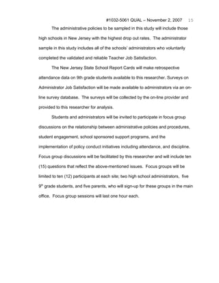 #1032-5061 QUAL – November 2, 2007             15
       The administrative policies to be sampled in this study will include those

high schools in New Jersey with the highest drop out rates. The administrator

sample in this study includes all of the schools’ administrators who voluntarily

completed the validated and reliable Teacher Job Satisfaction.

       The New Jersey State School Report Cards will make retrospective

attendance data on 9th grade students available to this researcher. Surveys on

Administrator Job Satisfaction will be made available to administrators via an on-

line survey database. The surveys will be collected by the on-line provider and

provided to this researcher for analysis.

       Students and administrators will be invited to participate in focus group

discussions on the relationship between administrative policies and procedures,

student engagement, school sponsored support programs, and the

implementation of policy conduct initiatives including attendance, and discipline.

Focus group discussions will be facilitated by this researcher and will include ten

(15) questions that reflect the above-mentioned issues. Focus groups will be

limited to ten (12) participants at each site; two high school administrators, five

9th grade students, and five parents, who will sign-up for these groups in the main

office. Focus group sessions will last one hour each.
 