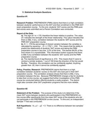 #1032-5061 QUAL – November 2, 2007           16
       V. Statistical Analysis Questions

Question #1


Research Problem: PREPMENOW (PMN) claims that there is a high correlation
between students’ performance on the SAT and their enrollment in the PMN SAT
exam preparation course. To this end, students’ SAT scores and the PMN post-
test scores were submitted and a Person Correlation was conducted.

Report of the Data:
    a). The sign of r is =.179, therefore the linear relation is positive. The value
    of r indicates the strength of the linear relationship. This value indicates that
    there is little, if any, correlation between the students’ SAT scores and the
    PMN SAT preparation course.
    b). If r = .179 the percentage of shared variation between the variables is
    calculated by squaring r. r2 = (.179)2 = .032. This means that the ability to
    predict the relationship of students’ SAT scores and taking the PMN
    preparation course is very low, 3.2% of the time. This leaves 96.8% of the
    time where it is unpredictable. This information further supports that there
    is little if any correlation between the students’ SAT scores and the PMN
    preparation course.
    c). The reported level of significance is .010. This means that if I were to
    conduct a similar analysis, 1 out of 100 times the direction of the line would
    flip-flop. Therefore, this correlation can be confidently applied. Anything
    greater than .05, then it cannot be confidently applied.

Policy, Practice, Research: PREPMENOW claims that there is a high
correlation between students’ scores on the SAT who took part in their SAT
preparation course. The correlation analysis shows that there is little, if any,
correlation between the two. Because PREPMENOW charges a fee for students
to take their on-line course, we suggest that further investigation of the PMN
course be conducted before offering students a costly program. The district
might also consider other SAT preparation programs that are more reliable.


Question #2

Statement of the Problem: The purpose of this study is to determine if the
mean SAT score between students who participated in the PREPMENOW on-
line course differ significantly from the mean SAT score of the students who did
not participate in the PREPMENOW on-line course. To this end, an Independent
Sample T-Test was conducted.

Null Hypothesis: Ho: μ1 - μ2 = 0 There is no difference between two samples’
means
 