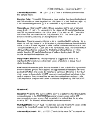 #1032-5061 QUAL – November 2, 2007            17
Alternate Hypothesis:        H1 : μ1 - μ2 ≠ 0 There is a difference between the
two sample means

Decision Rule: I’ll reject H0 if t is equal or more positive than the critical value of
t or if t is equal to or more negative than 1.98, given df = 398. I will also reject H0
if the calculated significance (p) of a 2-tailed test is equal or less than .05.

Calculations: Degrees of freedom (df) are calculated as the sum of samples
minus 2 (df = n1 + n2 – 2). According to the t-table, at .05 level of significance
and 398 degrees of freedom, the critical value of t, or tcrit = ±1.98. The t value
calculated from the data is -1.634. The p value is .103. This value does fall
between my 95% probability or .05 significance level.

Decision: There is enough evidence to fail to reject the Null Hypothesis. I fail to
reject the Null Hypothesis Ho at .05 level of significance because the calculated t
value of -1.634 is more negative or more positive than the t critical value of 1.98.
The calculated t value of -1.634 falls in the normal area. Also, I fail to reject Ho at
.05 level of significance because the 2-tailed level of significance of .103 is
greater than the .05 level of significance, it’s above the threshold .05 that I
require as stated in the decision rule.

Interpretative Statement: I found evidence to suggest that there is no
significant difference between the mean scores of students in Group 1 and
students in Group 2.

PPR: Based on the data given and the evidence of lack of statistical significance
between the two groups’ mean scores, it is apparent that the students who took
part in the PMN on-line course did not show a significant difference in their SAT
mean scores to those students’ SAT mean scores who did not participate in the
on-line program. I recommend that we exercise caution in promoting a costly
SAT preparation program until further studies are completed by PREPMENOW.




Question #3

Research Problem: The purpose of this study is to determine how the students’
who participated in the PREPMENOW program mean scores on the SAT
compare with the mean scores of all students in the state of New Jersey who
took the SAT. To this end, a One-Sample t-test was conducted.

Null Hypothesis: Ho: μ = 1005 (The selected students’ mean SAT scores will be
equal to the mean SAT scores for the students of New Jersey.)

Alternate Hypothesis: H1 : μ ≠ 1005 (The student’s mean SAT scores will not
 