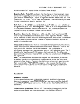 #1032-5061 QUAL – November 2, 2007            18
equal the mean SAT scores for the students of New Jersey)

Decision Rule: To be 95% confident that the change in the one sample mean
score didn’t happen by random chance, I’ll reject Ho at .05 level of significance
(95% level of confidence) if t equals or is greater than the critical value of t 1.98,
given df = n – 1: 208 – 1 = 207. I will also reject Ho if the calculated significance
(p) of a 2-tailed test is equal or less than .05.

Calculations: The SPSS has provided a t value of -2.85, and a two-tailed level
of significance (p) of .776. According to the t-table at .05 level of significance and
207 degrees of freedom, the critical value of t is 1.98 . This value doesn’t fall
between my 95% probability. It falls in the critical area.

Decision: Based on the data given, I fail to reject the Null Hypothesis at .05
level of significance because the calculated t value is greater than the t critical
value. I also fail to reject Ho at .05 level of significance because the 2-tailed level
of significance is greater than the .05 level of significance that it’s required as
stated in the decision rule.

Interpretative Statement: There is evidence to fail to reject the null hypothesis.
There is no significant difference between the students’ mean SAT score at this
high school with the mean SAT score statewide. The 2-tailed level of
significance suggests that a sample mean score of 1005 is likely to occur. The 2-
tailed level of significance of .776 is above the threshold .05. The difference
between the hypothesized mean of 1005 and the one-sample mean of 1004.47 is
not significant.
PPR: The data provided is evidence to suggest that the students at this high
school are not performing significantly better or worse on the SAT than other
students in New Jersey. Therefore the district and school might want to refrain
from endorsing the PREPMENOW program. I also suggest that the school
continue to monitor students’ SAT mean scores during any proposed reform
measure.



Question #4

Research Problem:
The purpose of this study is to determine if there is significant differences
between the students’ mean PREPMENOW pre-test scores and the students’
mean PREPMENOW post-test scores. To this end, a Matched Pair t-test was
conducted.

State the Null Hypothesis: Ho: μD = 0. The null hypothesis states that the
students pre and post test mean scores were not significant different
 